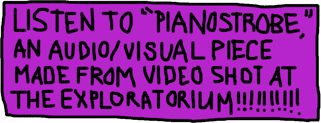 LISTEN TO PIANOSTROBE, AN AUDIO/VISUAL PIECE MADE FROM VIDEO SHOT AT THE EXPLORATORIUM!!!!!