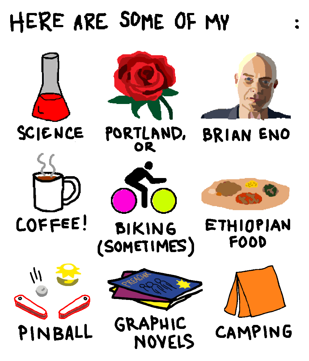 HERE ARE SOME OF MY LIKES: SCIENCE, PORTLAND OREGON, BRIAN ENO, COFFEE!, BIKING (SOMETIMES), ETHIOPIAN FOOD, PINBALL, GRAPHIC NOVELS, AND CAMPING.